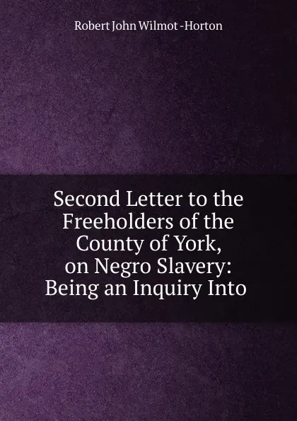 Обложка книги Second Letter to the Freeholders of the County of York, on Negro Slavery: Being an Inquiry Into ., Robert John Wilmot Horton