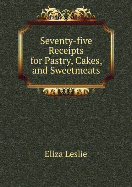 Обложка книги Seventy-five Receipts for Pastry, Cakes, and Sweetmeats, Eliza Leslie