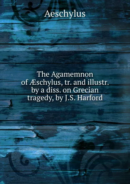 Обложка книги The Agamemnon of AEschylus, tr. and illustr. by a diss. on Grecian tragedy, by J.S. Harford, Johannes Minckwitz Aeschylus