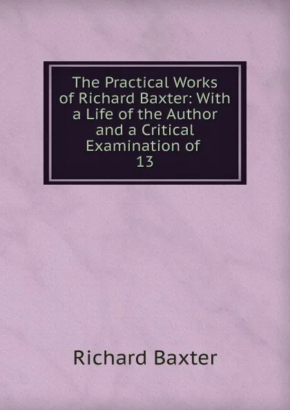 Обложка книги The Practical Works of Richard Baxter: With a Life of the Author and a Critical Examination of . 13, Richard Baxter