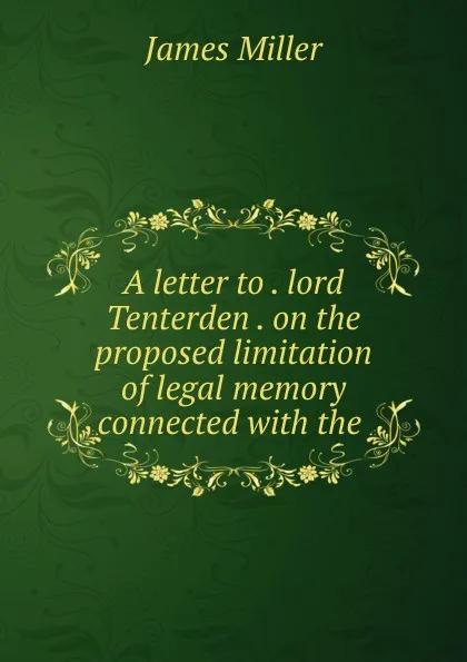 Обложка книги A letter to . lord Tenterden . on the proposed limitation of legal memory connected with the ., James Miller