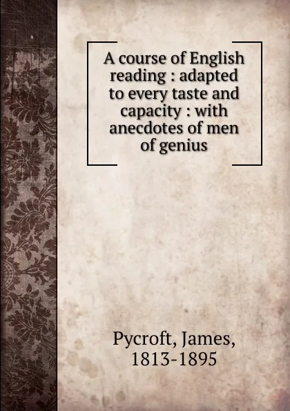 Обложка книги A course of English reading : adapted to every taste and capacity : with anecdotes of men of genius, James Pycroft