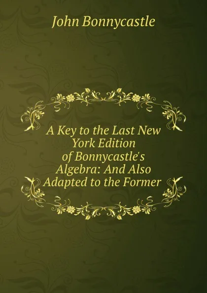 Обложка книги A Key to the Last New York Edition of Bonnycastle.s Algebra: And Also Adapted to the Former ., John Bonnycastle