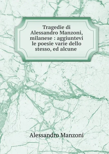 Обложка книги Tragedie di Alessandro Manzoni, milanese : aggiuntevi le poesie varie dello stesso, ed alcune ., Alessandro Manzoni