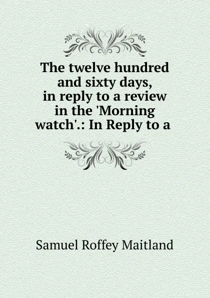 Обложка книги The twelve hundred and sixty days, in reply to a review in the .Morning watch..: In Reply to a ., Samuel Roffey Maitland