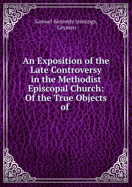 Обложка книги An Exposition of the Late Controversy in the Methodist Episcopal Church: Of the True Objects of ., Samuel Kennedy Jennings