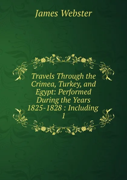 Обложка книги Travels Through the Crimea, Turkey, and Egypt: Performed During the Years 1825-1828 : Including . 1, James Webster