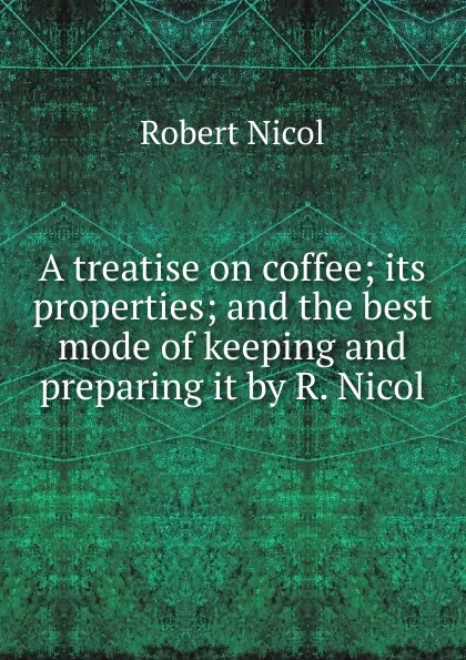 Обложка книги A treatise on coffee; its properties; and the best mode of keeping and preparing it by R. Nicol., Robert Nicol