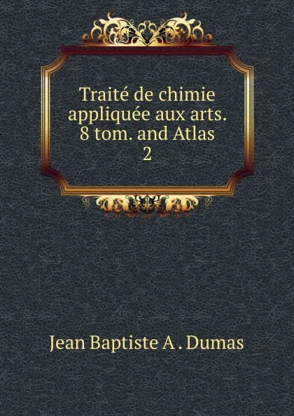 Обложка книги Traite de chimie appliquee aux arts. 8 tom. and Atlas. 2, Jean Baptiste A. Dumas