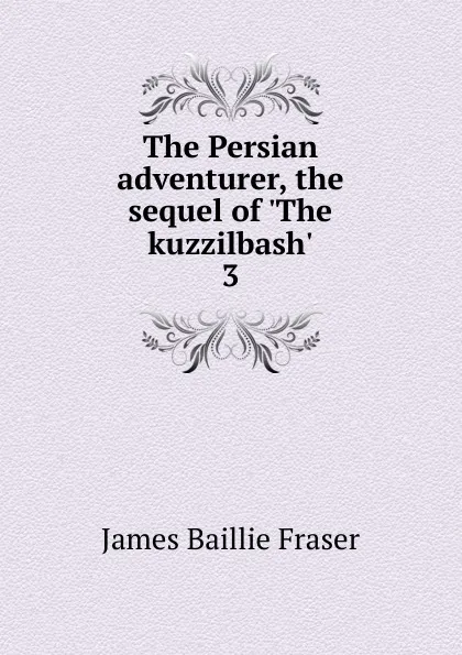 Обложка книги The Persian adventurer, the sequel of .The kuzzilbash.. 3, James Baillie Fraser