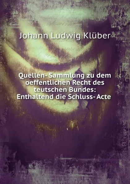 Обложка книги Quellen- Sammlung zu dem oeffentlichen Recht des teutschen Bundes: Enthaltend die Schluss- Acte ., Johann Ludwig Klüber