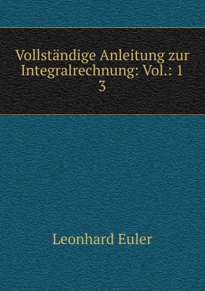 Обложка книги Vollstandige Anleitung zur Integralrechnung: Vol.: 1. 3, Leonhard Euler