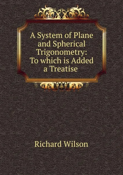 Обложка книги A System of Plane and Spherical Trigonometry: To which is Added a Treatise ., Richard Wilson