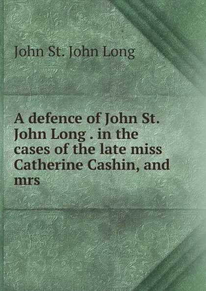 Обложка книги A defence of John St. John Long . in the cases of the late miss Catherine Cashin, and mrs ., John St. John Long
