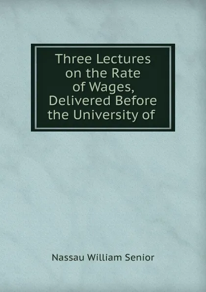 Обложка книги Three Lectures on the Rate of Wages, Delivered Before the University of ., Nassau William Senior