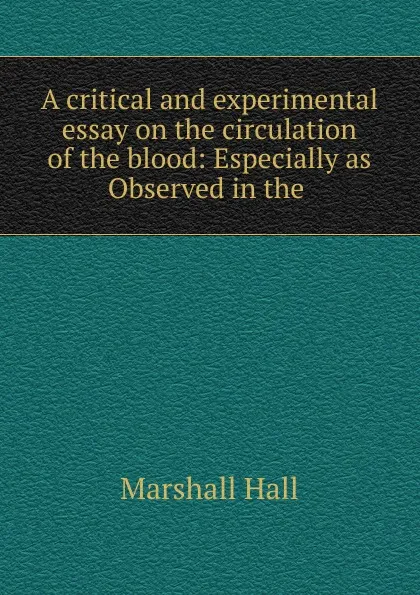 Обложка книги A critical and experimental essay on the circulation of the blood: Especially as Observed in the ., Marshall Hall