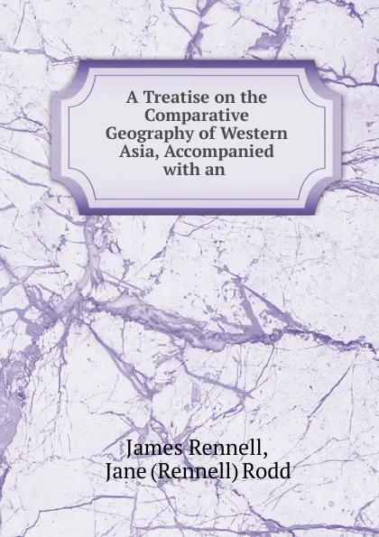 Обложка книги A Treatise on the Comparative Geography of Western Asia, Accompanied with an ., James Rennell