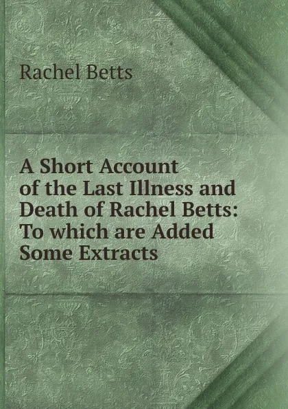 Обложка книги A Short Account of the Last Illness and Death of Rachel Betts: To which are Added Some Extracts ., Rachel Betts
