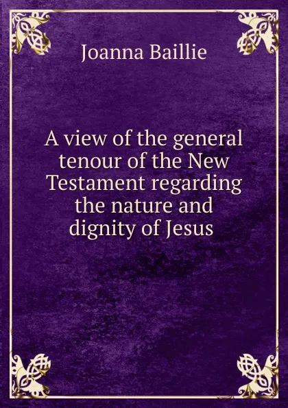 Обложка книги A view of the general tenour of the New Testament regarding the nature and dignity of Jesus ., Joanna Baillie