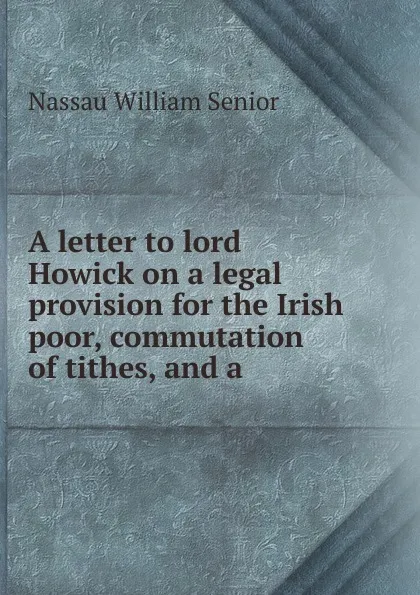 Обложка книги A letter to lord Howick on a legal provision for the Irish poor, commutation of tithes, and a ., Nassau William Senior