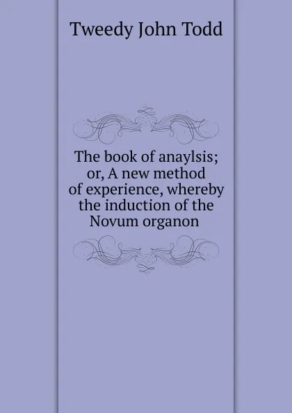 Обложка книги The book of anaylsis; or, A new method of experience, whereby the induction of the Novum organon ., Tweedy John Todd