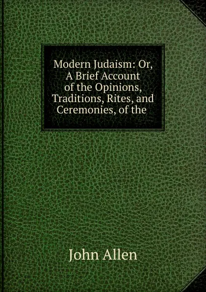 Обложка книги Modern Judaism: Or, A Brief Account of the Opinions, Traditions, Rites, and Ceremonies, of the ., John Allen