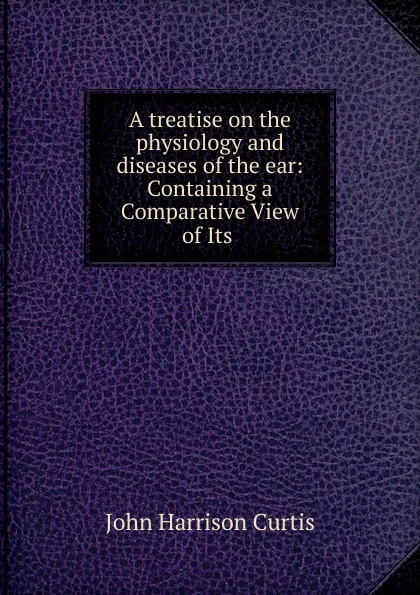 Обложка книги A treatise on the physiology and diseases of the ear: Containing a Comparative View of Its ., John Harrison Curtis