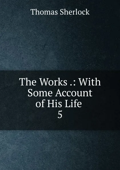 Обложка книги The Works .: With Some Account of His Life . 5, Thomas Sherlock