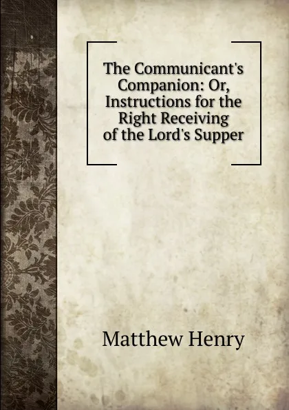Обложка книги The Communicant's Companion: Or, Instructions for the Right Receiving of the Lord's Supper, Matthew Henry