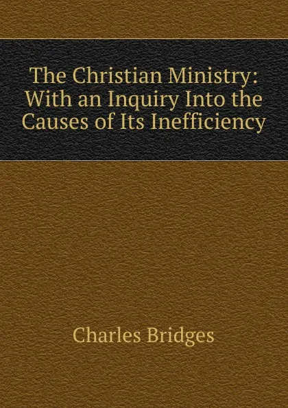 Обложка книги The Christian Ministry: With an Inquiry Into the Causes of Its Inefficiency, Charles Bridges