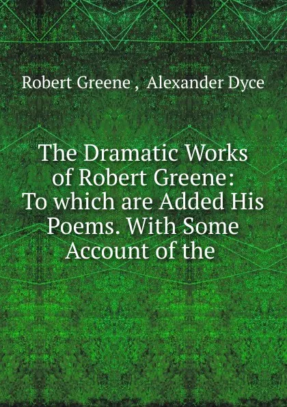 Обложка книги The Dramatic Works of Robert Greene: To which are Added His Poems. With Some Account of the ., Robert Greene