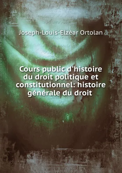 Обложка книги Cours public d.histoire du droit politique et constitutionnel: histoire generale du droit ., Joseph-Louis-Elzéar Ortolan