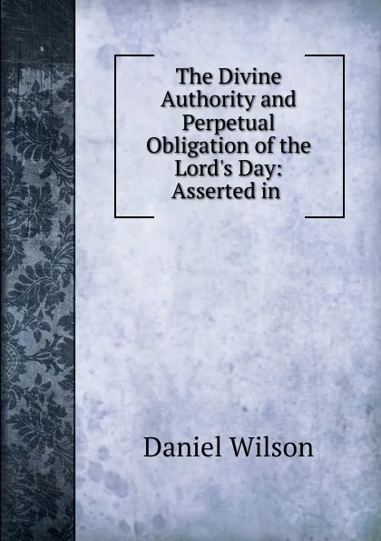 Обложка книги The Divine Authority and Perpetual Obligation of the Lord.s Day: Asserted in ., Daniel Wilson