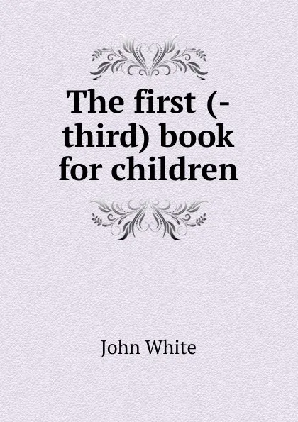 Обложка книги The first (-third) book for children, John White