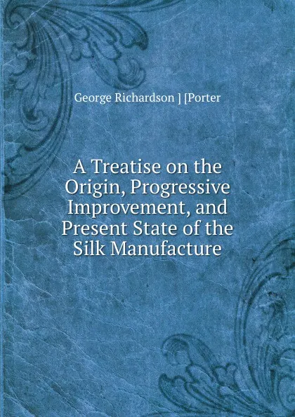 Обложка книги A Treatise on the Origin, Progressive Improvement, and Present State of the Silk Manufacture, George Richardson Porter