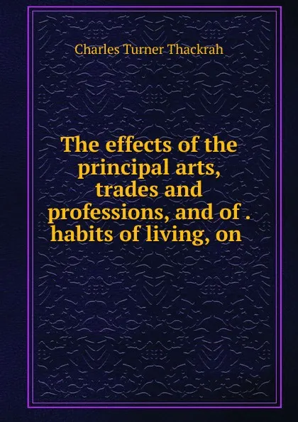 Обложка книги The effects of the principal arts, trades and professions, and of . habits of living, on ., Charles Turner Thackrah