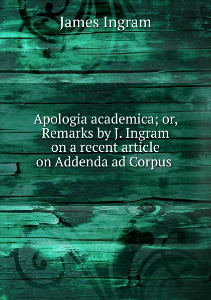 Обложка книги Apologia academica; or, Remarks by J. Ingram on a recent article on Addenda ad Corpus ., James Ingram