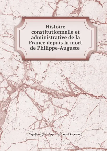 Обложка книги Histoire constitutionnelle et administrative de la France depuis la mort de Philippe-Auguste ., Capefigue Jean Baptiste Honoré Raymond