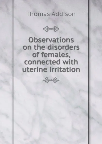 Обложка книги Observations on the disorders of females, connected with uterine irritation, Thomas Addison