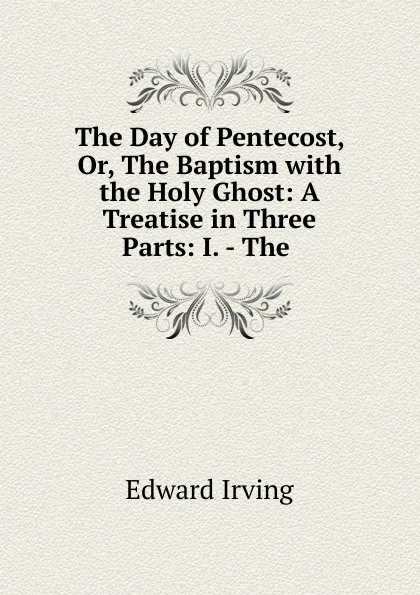 Обложка книги The Day of Pentecost, Or, The Baptism with the Holy Ghost: A Treatise in Three Parts: I. - The ., Irving Edward