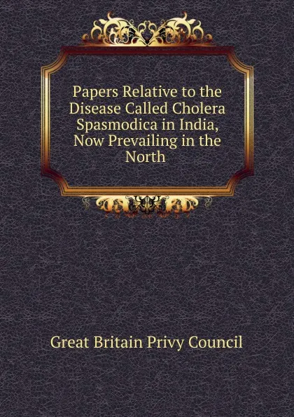 Обложка книги Papers Relative to the Disease Called Cholera Spasmodica in India, Now Prevailing in the North ., Great Britain Privy Council