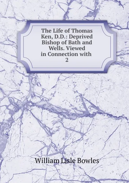 Обложка книги The Life of Thomas Ken, D.D.: Deprived Bishop of Bath and Wells. Viewed in Connection with . 2, William Lisle Bowles