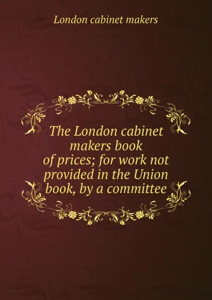 Обложка книги The London cabinet makers book of prices; for work not provided in the Union book, by a committee, London cabinet makers