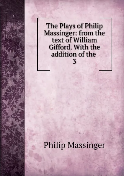 Обложка книги The Plays of Philip Massinger: from the text of William Gifford. With the addition of the . 3, Massinger Philip