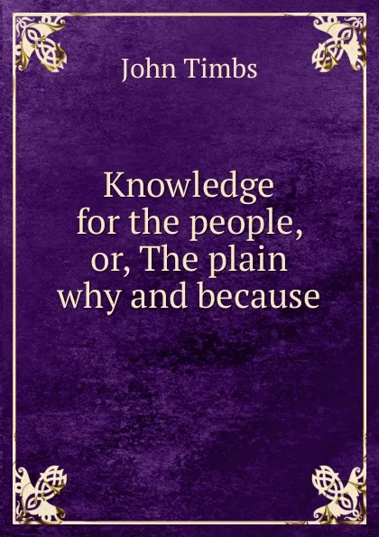 Обложка книги Knowledge for the people, or, The plain why and because, John Timbs