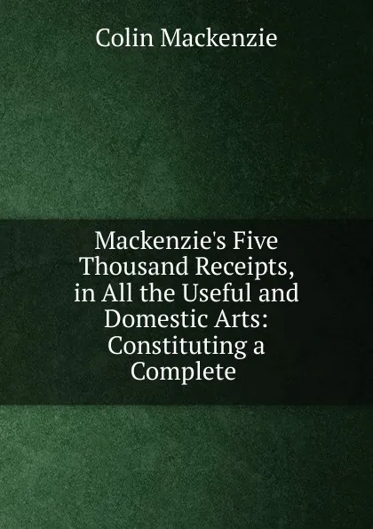 Обложка книги Mackenzie.s Five Thousand Receipts, in All the Useful and Domestic Arts: Constituting a Complete ., Colin Mackenzie