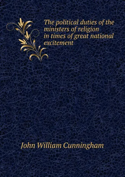 Обложка книги The political duties of the ministers of religion in times of great national excitement, John William Cunningham