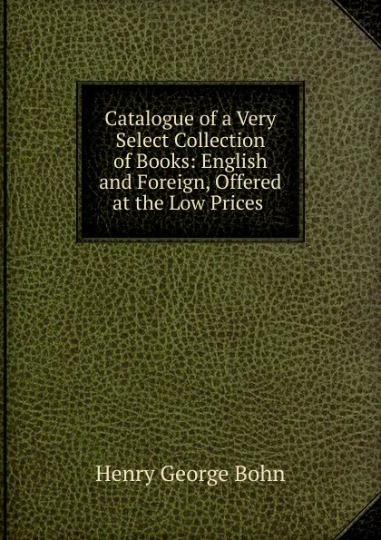 Обложка книги Catalogue of a Very Select Collection of Books: English and Foreign, Offered at the Low Prices ., Henry G. Bohn