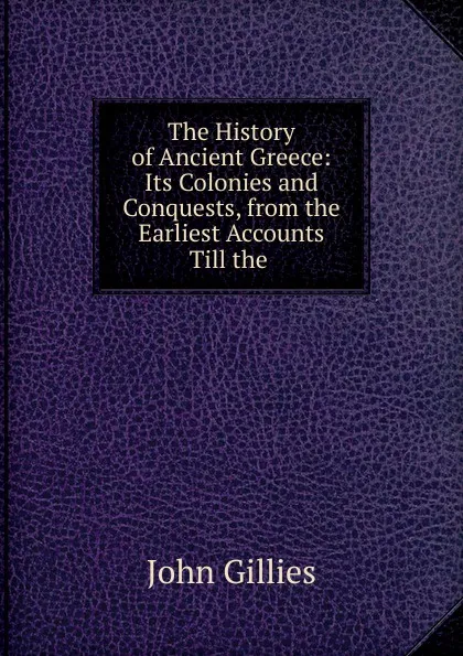 Обложка книги The History of Ancient Greece: Its Colonies and Conquests, from the Earliest Accounts Till the ., John Gillies