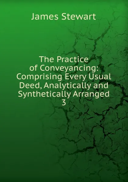 Обложка книги The Practice of Conveyancing: Comprising Every Usual Deed, Analytically and Synthetically Arranged. 3, James Stewart